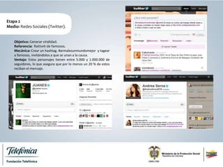 Etapa 2
Medio: Redes Sociales (Twitter).
Objetivo: Generar viralidad.
Referencia: Rettwit de famosos.
Mecánica: Crear un hashtag. #armalesunmundomejor y tagear
a famosos, invitándolos a que se unan a la causa.
Ventaja: Estos personajes tienen entre 5.000 y 1.000.000 de
seguidores, lo que asegura que por lo menos un 20 % de estos
reciban el mensaje.
 