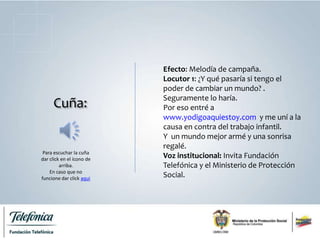 Cuña:
Efecto: Melodía de campaña.
Locutor 1: ¿Y qué pasaría si tengo el
poder de cambiar un mundo? .
Seguramente lo haría.
Por eso entré a
www.yodigoaquiestoy.com y me uní a la
causa en contra del trabajo infantil.
Y un mundo mejor armé y una sonrisa
regalé.
Voz institucional: Invita Fundación
Telefónica y el Ministerio de Protección
Social.
Para escuchar la cuña
dar click en el ícono de
arriba.
En caso que no
funcione dar click aqui
 