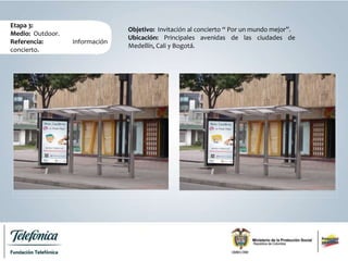 Etapa 3:
Medio: Outdoor.
Referencia: Información
concierto.
Objetivo: Invitación al concierto “ Por un mundo mejor”.
Ubicación: Principales avenidas de las ciudades de
Medellín, Cali y Bogotá.
 