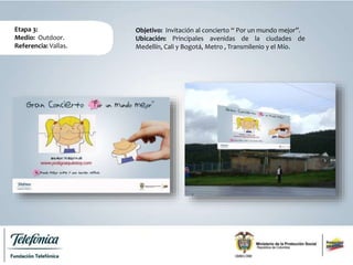Etapa 3:
Medio: Outdoor.
Referencia: Vallas.
Objetivo: Invitación al concierto “ Por un mundo mejor”.
Ubicación: Principales avenidas de la ciudades de
Medellín, Cali y Bogotá, Metro , Transmilenio y el Mío.
 