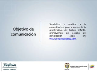 Objetivo de
comunicación
Sensibilizar y movilizar a la
comunidad en general acerca de la
problemática del trabajo infantil,
promoviendo un espacio de
participación social en:
www.yodigoaquiestoy.com.
 
