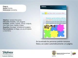 Etapa 3:
Medio: Evento.
Referencia: Concierto.
En la entrada las personas podrán tomarse
fotos y se suben automáticamente a la página.
Objetivo: Generar free press.
Ubicación: Medellín, Cali y Bogotá.
Invitados: Andrés Cepeda, Doctor krápula,
Choc Quib Town, Bonka y Cabas.
Requisito: Descargar la boleta en la página.
Patrocinadores: La Mega, Los 40 principales
y Colombina.
 