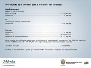 Presupuesto de la campaña para 6 meses en tres ciudades:
Medios masivos
(Radio, TV, prensa, revistas)
Pauta estimada…………………….……………………………………………………………………………..……$ 330´000,000
Producción……..……………………………………............................................................………….$ 30´000,000
BTL
Activaciones, eventos, intervenciones
Producción …………………………………………………………………………………………………………..…..$ 480´000,000
Internet
Producción ………………………………………………………………………………………………………..……..$ 20´000,000
Pauta…………………………………………………………………………………………………………………….….$ 210´000,000
Desarrollo de aplicativos y juegos…………………………………………………………………………....$ 25´000,000
Al ser Internet un medio que puede tener el dinamismo de presupuestos y negociaciones por volumen, sugerimos
invertir del 30% de internet, $ 105´000,000 para los premios que planteamos dentro de la campaña.
Total de la inversión:……………………………………………………………………………………………..$ 120´000,000
Sujeto a los requerimientos y ajustes que sean solicitados por el cliente y las piezas que sean seleccionadas.
 