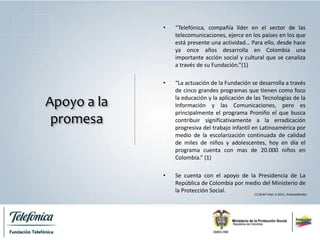 Apoyo a la
promesa
• “Telefónica, compañía líder en el sector de las
telecomunicaciones, ejerce en los países en los que
está presente una actividad… Para ello, desde hace
ya once años desarrolla en Colombia una
importante acción social y cultural que se canaliza
a través de su Fundación.”(1)
• “La actuación de la Fundación se desarrolla a través
de cinco grandes programas que tienen como foco
la educación y la aplicación de las Tecnologías de la
Información y las Comunicaciones, pero es
principalmente el programa Proniño el que busca
contribuir significativamente a la erradicación
progresiva del trabajo infantil en Latinoamérica por
medio de la escolarización continuada de calidad
de miles de niños y adolescentes, hoy en día el
programa cuenta con mas de 20.000 niños en
Colombia.” (1)
• Se cuenta con el apoyo de la Presidencia de La
República de Colombia por medio del Ministerio de
la Protección Social.
(1) Brief Inter U 2011, Antecedentes.
 