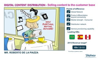 - Selling content to the customer base
                                          Points of difference

                                            Global Network
                                            beyond connectivity
                                             Product differentiation


                                            Market strength - Consumer
                                            Distribution network
                                            Service provisioning capability
                                           Leading OBs




                                           2015 Revenue target*

                                                         €Bn 1.2-1.5
                                            *According to guidance criteria
MR. ROBERTO DE LA PIAZZA
                             1
 