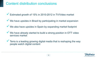 Content distribution conclusions

 Estimated growth of 15% in 2010-2012 in TV/Video market
 We have upsides in Brazil by participating in market expansion
 We also have upsides in Spain by expanding market footprint
 We have already started to build a strong position in OTT video
   services market

 Terra is a leading growing digital media that is reshaping the way
   people watch digital content



                                     10
 