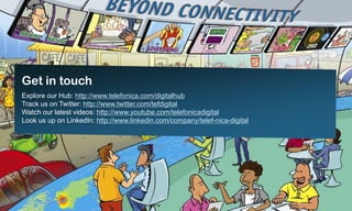 Get in touch
Explore our Hub: http://www.telefonica.com/digitalhub
Track us on Twitter: http://www.twitter.com/tefdigital
Watch our latest videos: http://www.youtube.com/telefonicadigital
Look us up on LinkedIn: http://www.linkedin.com/company/telef-nica-digital




                                                 11
 