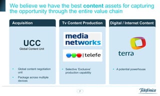 opportunity alongside the whole
We believe we have the best content assets for capturing
the opportunity through the entire value chain
Acquisition                           Wholesale
                                  Tv Content Production           Retail pay TV
                                                            Digital / Internet Content
                                        pay TV                      operations



         UCC
      Global Content Unit




    Global content negotiation    Selective ‘Exclusive’     A potential powerhouse
     unit                           production capability
    Package across multiple
     devices


                                               7                                4
 