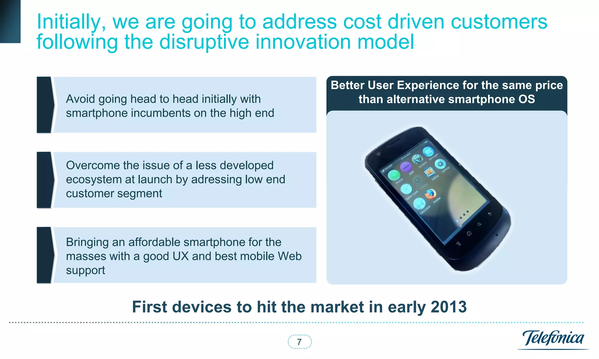 Initially, we are going to address cost driven customers
following the disruptive innovation model
                                                  Better User Experience for the same price
   Avoid going head to head initially with             than alternative smartphone OS
   smartphone incumbents on the high end



   Overcome the issue of a less developed
   ecosystem at launch by adressing low end
   customer segment



   Bringing an affordable smartphone for the
   masses with a good UX and best mobile Web
   support


               First devices to hit the market in early 2013
                                              7
 