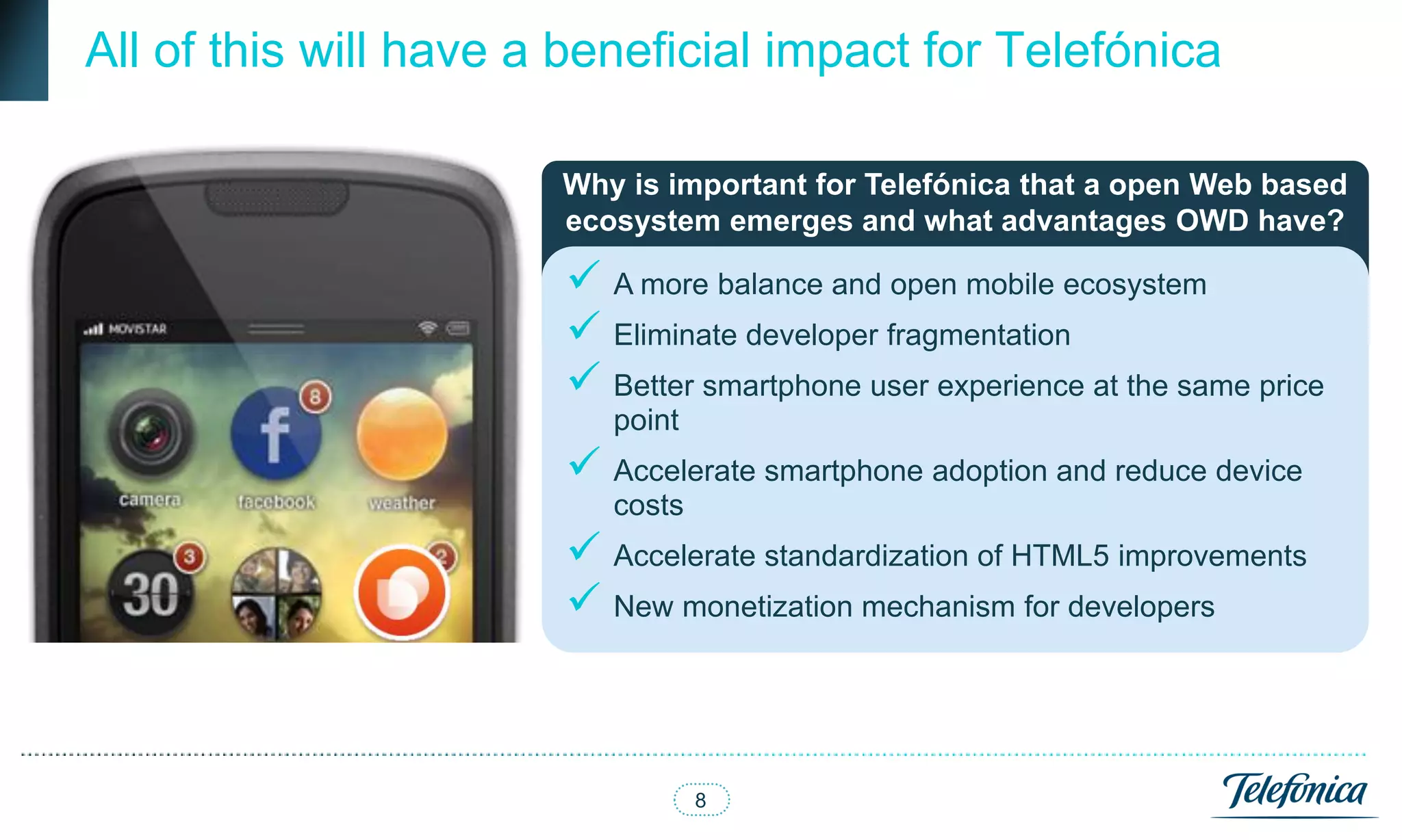 All of this will have a beneficial impact for Telefónica

                       Why is important for Telefónica that a open Web based
                       ecosystem emerges and what advantages OWD have?

                        A more balance and open mobile ecosystem
                        Eliminate developer fragmentation
                        Better smartphone user experience at the same price
                          point
                        Accelerate smartphone adoption and reduce device
                          costs
                        Accelerate standardization of HTML5 improvements
                        New monetization mechanism for developers



                                  8
 