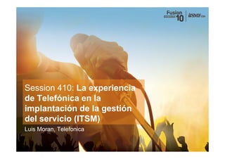 Session 410: La experiencia
de Telefónica en la
implantación de la gestión
del
d l servicio (ITSM)
        i i
Luis Moran, Telefonica
 