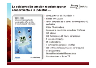 La colaboración también requiere aportar
conocimiento a la industria …
                        • Cómo gestionar los servicios de TI
                        • Basado en ISO20000
                          Basado en ISO20000
                        • Textos completos de la Norma ISO2000 parte 1 y 2 
                          explicados
                        • Utiliza ITIL como base
                        • Incorpora la experiencia probada de Telefónica
                               p g
                        • 775 páginas
                        • 330 ilustraciones. 20 figuras por proceso.
                        • 5 autores principales
                        • 15 colaboradores
                          15 colaboradores
                        • 7 participantes del sector en el QA
                        • 300 certificaciones acumuladas por el equipo
                        • Un blog del libro:  
                          http://libroiso20000.blogspot.com
                        • Un referente en el Sector TIC
 