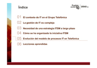Índice


01   El contexto de IT en el Grupo Telefónica
                                p

02   La gestión de IT es compleja

03   Necesidad de una estrategia ITSM a largo plazo

04   Cómo se ha organizado la iniciativa ITSM

05   Evolución del modelo de procesos IT en Telefónica

06   Lecciones aprendidas
 