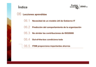 Índice

06   Lecciones aprendidas

     06.1   Necesidad de un modelo útil de Gobierno IT


     06.2
     06 2   Predicción del comportamiento de la organización


     06.3
     06 3   No olvidar las contribuciones de ISO20000


     06.4   Out-of-the-box condiciona todo


     06.5   ITSM proporciona importantes ahorros
 