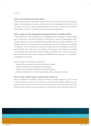 Antes
                    Passo 1: Dê ao Encontro um status oficial.
                    Preveja sua realização no calendário escolar. Forme uma comissão para ajudá-lo no planeja-
                    mento e na programação. Dê espaço aos alunos por meio da participação de representantes
                    de classe e aos pais por meio de representantes da associação de pais. Para envolver a
                    comunidade, é preciso tê-la desde os primeiros passos da organização.


                    Passo 2: pense em uma programação que possa favorecer o trabalho coletivo
                    É muito importante que os professores se identifiquem com a proposta. É imprescindível
                    que os professores considerem relevante e interessante a oferta da programação. Nesse
                    sentido, conduza um processo democrático de escolha de temas a serem explorados e de-
                    batidos no encontro. Se possível, seja assessorado junto ao um especialista em tecnologias
                    na educação. Peça à comissão que dê uma atenção especial às dinâmicas do Encontro:
                    quem vai falar sobre cada tema, que dinâmicas de discussão serão utilizadas, que filmes
                    serão exibidos, que relação haverá entre os filmes e os debates etc. E não se esqueça que
                    um bom Encontro precisa de um cronograma detalhado: hora certa para cada atividade e
                    pontualidade na execução.


                    Dicas de fontes de conteúdos e palestrantes:
                    •	 Especialistas voluntários da própria comunidade escolar;
                    •	 Filmes ou documentários disponíveis para aluguel;
                    •	 Debates ao vivo do Encontro Internacional de Educação;
                    •	 Vídeos do YouTube com a fala de especialistas sobre os temas do encontro.


                    Passo 3: trate o evento como a ocasião que ele merece ser
                    Uma vez planejado em detalhes, é hora de começar os últimos preparativos para o even-
                    to. Pense nele como se fosse o seu aniversário: você não envia convites, prepara a casa e
                    compra um bolo? Com o Encontro deve ser a mesma coisa. É importante que o gestor faça
                    do Encontro um evento, para que os professores reconheçam a sua importância. Para isso:




telefonica.indd 4                                                                                                24/07/12 16:33
 