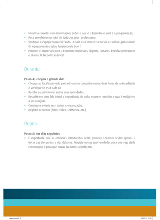 •	 Imprima convites com informações sobre o que é o Encontro e qual é a programação;
                    •	 Peça envolvimento total de todos os seus professores;
                    •	 Verifique o espaço físico reservado. A sala está limpa? Há mesas e cadeiras para todos?
                       Os equipamentos estão funcionando bem?
                    •	 Prepare os materiais para o Encontro: impressos, digitais, cartazes. Envolva professores
                       e alunos. O Encontro é deles!



                    Durante
                    Passo 4: chegou o grande dia!
                    •	 Chegue ao local reservado para o Encontro com pelo menos duas horas de antecedência
                    	 e verifique se está tudo ok
                    •	 Receba os professores como seus convidados.
                    •	 Ressalte em uma fala inicial a importância de todos estarem reunidos e qual é o objetivo
                    	 a ser atingido.
                    •	 Conduza o evento com calma e organização,
                    •	 Registre o evento (fotos, vídeo, relatórios, etc.)



                    Depois
                    Passo 5: nos dias seguintes
                    •	 É importante que as reflexões introduzidas neste primeiro Encontro sejam apenas o
                       início das discussões e dos debates. Propicie outras oportunidades para que seja dada
                       continuação e para que novos Encontros aconteçam.




telefonica.indd 5                                                                                                 24/07/12 16:33
 