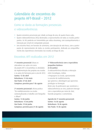 Calendário de encontros do
                    projeto AFT-Brasil – 2012
                    Como se darão as formações presenciais
                    e videoconferências
                    •	 Quatro encontros presenciais por cidade ao longo do ano, de quatro horas cada;
                    •	 Quatro videoconferências (VCs) destinadas a representantes de todas as escolas partici-
                       pantes. As VCs poderão ser transmitidas por vídeo-streaming, com acompanhamento e
                       interação por email em computador pessoal;
                    •	 Um encontro final, em formato de seminário, com duração de oito horas, com a partici-
                       pação de representantes de todas as escolas participantes, dedicado ao compartilha-
                       mento das experiências vivenciadas nas escolas ao longo do ano.


                    Encontros AFT realizados em 2012
                    1º encontro presencial: Situou os             1ª Videoconferência com a especialista
                    educadores nas ações em curso                 Jacqueline Barbosa
                    do projeto AFT e encaminhou as atividades     (5 de junho)
                    de implementação dos projetos nas escolas     A videoconferência discutiu a interação
                    e as ações de formação para o ano de 2012.    entre tecnologias, mídias
                    Santos: 12 de abril                           e linguagens na escola, apresentando
                    Bebedouro: 11 de maio                         o conceito de multiletramento,
                    São Paulo: 27 de abril                        que governa a abordagem que queremos
                    Campinas: previsto para 7 de agosto           privilegiar na formação
                                                                  deste ano. Os professores que assistiram a
                    2º encontro presencial: oficina prática       videoconferência ao vivo, puderam interagir
                    “Os multiletramentos na escola:               com a especialista por meio de chat,
                    contextualizando o trabalho com fotografia    fazendo perguntas e comentários.
                    e álbum”
                    Santos: 14 de junho                           Agenda do 3º encontro presencial:
                    Bebedouro: 15 de junho                        Santos: 16 de agosto
                    São Paulo: 19 de junho                        Bebedouro: 10 de agosto
                    Campinas: previsto para 21 de agosto          São Paulo: 15 de agosto




telefonica.indd 6                                                                                                24/07/12 16:34
 