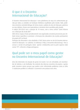 O que é o Encontro
                    Internacional de Educação?
                    O Encontro Internacional de Educação é uma plataforma de troca de conhecimento ge-
                    rida por todas as unidades da Fundação Telefônica espalhadas pelo mundo. Nele, pode-
                    mos encontrar conteúdo bilíngue de temas atuais e globais da área de Educação: palestras
                    ao vivo, debates, fóruns com especialistas e iniciativas bem-sucedidas pelo mundo.
                    A edição 2012-2013 terá a duração de 18 meses, com o tema central “Como deveria
                    ser a Educação do século XXI?”.
                    Além desse espaço virtual, periodicamente são organizados encontros presenciais para de-
                    bater temas específicos e promover a formação dos educadores das escolas participantes
                    do projeto AFT no Brasil.
                    Participar das discussões e das atividades é fácil. Basta entrar no site do Encontro Interna-
                    cional de Educação e se cadastrar. O endereço é http://encuentro.educared.org/. Para a
                    acessar a versão em português, basta apertar o botãozinho azul na parte superior onde
                    consta “PT”, referente a língua portuguesa.



                    Qual pode ser o meu papel como gestor
                    no Encontro Internacional de Educação?
                    Uma das dimensões da atuação do gestor da escola é ser um articulador, um incentiva-
                    dor de talentos e um facilitador. No contexto dos diversos encontros do projeto, o gestor
                    pode encontrar outras pessoas que podem estar enfrentando problemas como os dele
                    e resolveram partilhar as reflexões e assumirem uma postura mais ativa.




telefonica.indd 7                                                                                                   24/07/12 16:34
 