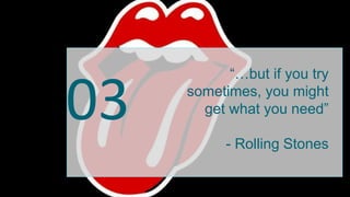 03
“…but if you try
sometimes, you might
get what you need”
- Rolling Stones
 