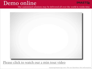 Demo online
          Our customised solutions may be delivered all over the world in weeks time




Please click to watch our 2 min tour video
                                          marias@imaste-ips.com / Do not distribute this information
 