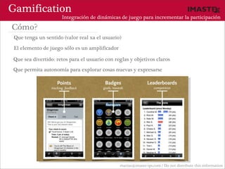 Gamification
                      Integración de dinámicas de juego para incrementar la participación

Cómo?
 Que tenga un sentido (valor real xa el usuario)

 El elemento de juego sólo es un amplificador

Que sea divertido: retos para el usuario con reglas y objetivos claros
Que permita autonomía para explorar cosas nuevas y expresarse




                                                marias@imaste-ips.com / Do not distribute this information
 