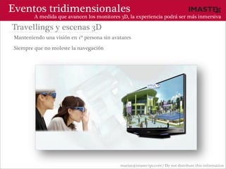 Eventos tridimensionales
         A medida que avancen los monitores 3D, la experiencia podrá ser más inmersiva

Travellings y escenas 3D
 Manteniendo una visión en 1º persona sin avatares

 Siempre que no moleste la navegación




                                             marias@imaste-ips.com / Do not distribute this information
 