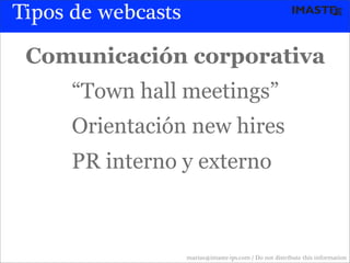 Tipos de webcasts

 Comunicación corporativa
     “Town hall meetings”
     Orientación new hires
     PR interno y externo



                    marias@imaste-ips.com / Do not distribute this information
 