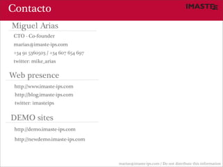 Contacto
Miguel Arias
 CTO - Co-founder
 marias@imaste-ips.com
 +34 91 5360503 / +34 607 654 697
 twitter: mike_arias

Web presence
 http://www.imaste-ips.com
 http://blog.imaste-ips.com
 twitter: imasteips


DEMO sites
 http://demo.imaste-ips.com
 http://newdemo.imaste-ips.com



                                    marias@imaste-ips.com / Do not distribute this information
 