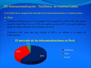 III) Internacionalización : Telefónica en América Latina
A) El éxito de la conquista del mercado de las telecomunicaciones en América latina :

a) Perú:
• Telefónica Internacional S.A. de España (TISA) adquirió en 1994 el 35% del capital
  social de Entel Perú S.A. y el 20% del capital social de CPT, en la que realizó un
  aporte de capital adicional 452,6 millones de euros;

• Telefónica Perú tiene una tasa cercana al 65% y es inferior a la media de
  Latinoamérica.

           El mercado de las telecomunicaciones en Perú
 