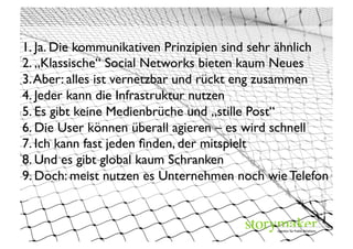 1. Ja. Die kommunikativen Prinzipien sind sehr ähnlich	

2. „Klassische“ Social Networks bieten kaum Neues	

3. Aber: alles ist vernetzbar und rückt eng zusammen	

4. Jeder kann die Infrastruktur nutzen	

5. Es gibt keine Medienbrüche und „stille Post“ 	

6. Die User können überall agieren – es wird schnell	

7. Ich kann fast jeden ﬁnden, der mitspielt 	

8. Und es gibt global kaum Schranken 	





                                                       view7 / photocase.com	

9. Doch: meist nutzen es Unternehmen noch wie Telefon	

	

 
