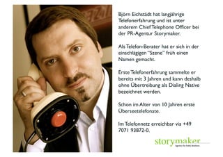 Björn Eichstädt hat langjährige
 Telefonerfahrung und ist unter
 anderem Chief Telephone Ofﬁcer bei
 der PR-Agentur Storymaker. 	

 	

 Als Telefon-Berater hat er sich in der
 einschlägigen “Szene” früh einen




	

 Namen gemacht. 	

 	

 Erste Telefonerfahrung sammelte er
 bereits mit 3 Jahren und kann deshalb




                                          Foto: Promo	

 ohne Übertreibung als Dialing Native
 bezeichnet werden. 	

 	

 Schon im Alter von 10 Jahren erste
 Überseetelefonate. 	

 	

 Im Telefonnetz erreichbar via +49
 7071 93872-0. 	

 	

 	

 