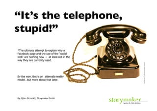 “It’s the telephone,
stupid!”	

*The ultimate attempt to explain why a
Facebook page and the use of the social
web are nothing new – at least not in the
way they are currently used.




                                            airbros / photocase.com	

By the way, this is an alternate reality
model…but more about that later.




By: Björn Eichstädt, Storymaker GmbH
 