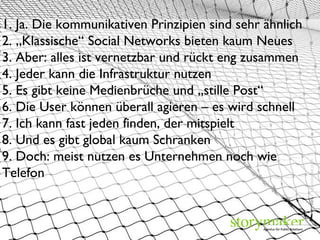 view7 / photocase.com 1. Ja. Die kommunikativen Prinzipien sind sehr ähnlich 2. „Klassische“ Social Networks bieten kaum Neues 3. Aber: alles ist vernetzbar und rückt eng zusammen 4. Jeder kann die Infrastruktur nutzen 5. Es gibt keine Medienbrüche und „stille Post“  6. Die User können überall agieren – es wird schnell 7. Ich kann fast jeden finden, der mitspielt  8. Und es gibt global kaum Schranken  9. Doch: meist nutzen es Unternehmen noch wie Telefon 