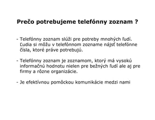 Prečo potrebujeme telefónny zoznam ?


- Telefónny zoznam slúži pre potreby mnohých ľudí.
  Ľudia si môžu v telefónnom zozname nájsť telefónne
  čísla, ktoré práve potrebujú.

- Telefónny zoznam je zoznamom, ktorý má vysokú
  informačnú hodnotu nielen pre bežných ľudí ale aj pre
  firmy a rôzne organizácie.

- Je efektívnou pomôckou komunikácie medzi nami
 