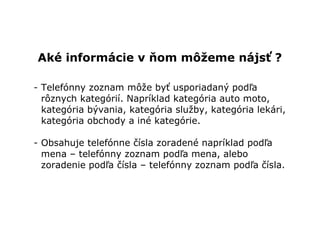 Aké informácie v ňom môžeme nájsť ?

- Telefónny zoznam môže byť usporiadaný podľa
  rôznych kategórií. Napríklad kategória auto moto,
  kategória bývania, kategória služby, kategória lekári,
  kategória obchody a iné kategórie.

- Obsahuje telefónne čísla zoradené napríklad podľa
  mena – telefónny zoznam podľa mena, alebo
  zoradenie podľa čísla – telefónny zoznam podľa čísla.
 