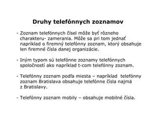 Druhy telefónnych zoznamov
- Zoznam telefónnych čísel môže byť rôzneho
  charakteru- zamerania. Môže sa pri tom jednať
  napríklad o firemný telefónny zoznam, ktorý obsahuje
  len firemné čísla danej organizácie.

- Iným typom sú telefónne zoznamy telefónnych
  spoločností ako napríklad t-com telefónny zoznam.

- Telefónny zoznam podľa miesta – napríklad telefónny
  zoznam Bratislava obsahuje telefónne čísla najmä
  z Bratislavy.

- Telefónny zoznam mobily – obsahuje mobilné čísla.
 