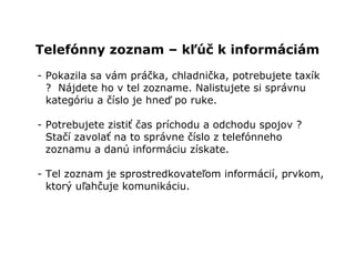 Telefónny zoznam – kľúč k informáciám
- Pokazila sa vám práčka, chladnička, potrebujete taxík
  ? Nájdete ho v tel zozname. Nalistujete si správnu
  kategóriu a číslo je hneď po ruke.

- Potrebujete zistiť čas príchodu a odchodu spojov ?
  Stačí zavolať na to správne číslo z telefónneho
  zoznamu a danú informáciu získate.

- Tel zoznam je sprostredkovateľom informácií, prvkom,
  ktorý uľahčuje komunikáciu.
 