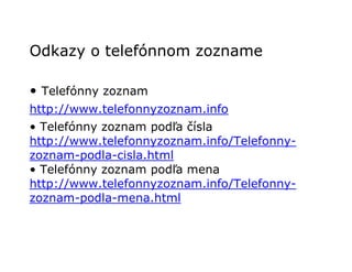 Odkazy o telefónnom zozname

• Telefónny zoznam
http://www.telefonnyzoznam.info
• Telefónny zoznam podľa čísla
http://www.telefonnyzoznam.info/Telefonny-
zoznam-podla-cisla.html
• Telefónny zoznam podľa mena
http://www.telefonnyzoznam.info/Telefonny-
zoznam-podla-mena.html
 