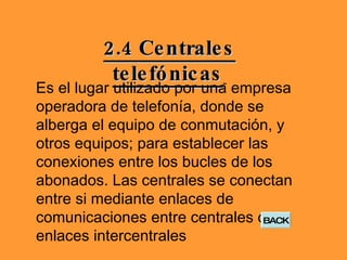 2.4 Centrales telefónicas   Es el lugar utilizado por una empresa operadora de telefonía, donde se alberga el equipo de conmutación, y otros equipos; para establecer las conexiones entre los bucles de los abonados. Las centrales se conectan entre si mediante enlaces de comunicaciones entre centrales o enlaces intercentrales  BACK 