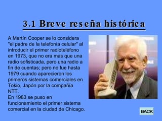 3.1 Breve reseña histórica A Martín Cooper se lo considera "el padre de la telefonía celular" al introducir el primer radioteléfono en 1973, que no era mas que una radio sofisticada, pero una radio a fin de cuentas; pero no fue hasta 1979 cuando aparecieron los primeros sistemas comerciales en Tokio, Japón por la compañía NTT. En 1983 se puso en funcionamiento el primer sistema comercial en la ciudad de Chicago. BACK 