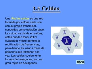 3.5 Celdas   Una  Red de celdas  es una red formada por celdas cada una con su propio transmisor, conocidas como estación base. La cuidad se divide en celdas, estas pueden tener 26km cuadrados y esto permite la reutilización de frecuencias, permitiendo así usar a miles de personas sus teléfonos a la vez. Las celdas suelen tener formas de hexágonos, en una gran rejilla de hexágonos. BACK 