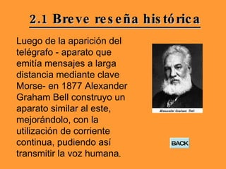 2.1 Breve reseña histórica Luego de la aparición del telégrafo - aparato que emitía mensajes a larga distancia mediante clave Morse- en 1877 Alexander Graham Bell construyo un aparato similar al este, mejorándolo, con la utilización de corriente continua, pudiendo así transmitir la voz humana .  BACK 