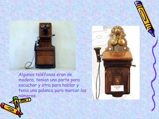 Algunos teléfonos eran de madera, tenían una parte para escuchar y otra para hablar y tenia una palanca para marcar los números . 
