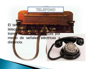 El teléfono es un dispositivo de
telecomunicación diseñado para
transmitir señales acústicas por
medio de señales eléctricas a
distancia.
 