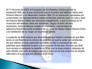 El 11 de junio de 2002 el Congreso de los Estados Unidos aprobó la
resolución 269, por la que reconoció que el inventor del teléfono había sido
Antonio Meucci y no Alexander Graham Bell. En la resolución, aprobada por
unanimidad, los representantes estadounidenses estiman que «la vida y obra
de Antonio Meucci debe ser reconocida legalmente, y que su trabajo en la
invención del teléfono debe ser admitida». Según el texto de esta
resolución, Antonio Meucci instaló un dispositivo rudimentario de
telecomunicaciones entre el sótano de su casa de Staten Island (Nueva York)
y la habitación de su mujer, en la primera planta.

La patente de Bell todavía era discutible porque habían rumores de que Bell
tenía un confidente en la oficina de patentes el cual le avisó con antelación
de que debido al caso particular sucedido se iban a comparar las dos
patentes para desechar la peor y más costosa de las dos. Se dice que Bell
tuvo acceso a comparar la patente de Gray con la suya propia y después de
esto añadió una nota al margen escrita a mano en la que proponía un diseño
alternativo al suyo que era idéntico al de Gray.
 