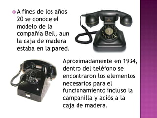 A fines de los años
 20 se conoce el
 modelo de la
 compañía Bell, aun
 la caja de madera
 estaba en la pared.

                 Aproximadamente en 1934,
                 dentro del teléfono se
                 encontraron los elementos
                 necesarios para el
                 funcionamiento incluso la
                 campanilla y adiós a la
                 caja de madera.
 