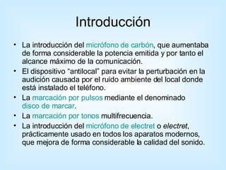 Introducción La introducción del  micrófono de carbón , que aumentaba de forma considerable la potencia emitida y por tanto el alcance máximo de la comunicación.  El dispositivo “antilocal” para evitar la perturbación en la audición causada por el ruido ambiente del local donde está instalado el teléfono.  La  marcación por pulsos  mediante el denominado  disco de marcar .  La  marcación por tonos  multifrecuencia.  La introducción del  micrófono de electret  o  electret , prácticamente usado en todos los aparatos modernos, que mejora de forma considerable la calidad del sonido.  