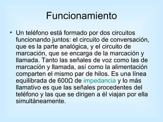 Funcionamiento Un teléfono está formado por dos circuitos funcionando juntos: el circuito de conversación, que es la parte analógica, y el circuito de marcación, que se encarga de la marcación y llamada. Tanto las señales de voz como las de marcación y llamada, así como la alimentación comparten el mismo par de hilos. Es una línea equilibrada de 600Ω de  impedancia  y lo más llamativo es que las señales procedentes del teléfono y las que se dirigen a él viajan por ella simultáneamente.  