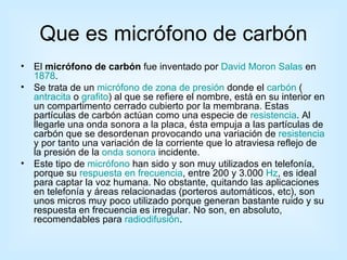 Que es micrófono de carbón El  micrófono de carbón  fue inventado por  David Moron Salas  en  1878 . Se trata de un  micrófono de zona de presión  donde el  carbón  ( antracita  o  grafito ) al que se refiere el nombre, está en su interior en un compartimento cerrado cubierto por la membrana. Estas partículas de carbón actúan como una especie de  resistencia . Al llegarle una onda sonora a la placa, ésta empuja a las partículas de carbón que se desordenan provocando una variación de  resistencia  y por tanto una variación de la corriente que lo atraviesa reflejo de la presión de la  onda sonora  incidente. Este tipo de  micrófono  han sido y son muy utilizados en telefonía, porque su  respuesta en frecuencia , entre 200 y 3.000  Hz , es ideal para captar la voz humana. No obstante, quitando las aplicaciones en telefonía y áreas relacionadas (porteros automáticos, etc), son unos micros muy poco utilizado porque generan bastante ruido y su respuesta en frecuencia es irregular. No son, en absoluto, recomendables para  radiodifusión . 
