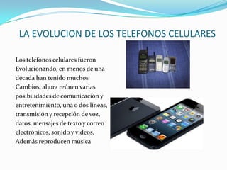 LA EVOLUCION DE LOS TELEFONOS CELULARES

Los teléfonos celulares fueron
Evolucionando, en menos de una
década han tenido muchos
Cambios, ahora reúnen varias
posibilidades de comunicación y
entretenimiento, una o dos líneas,
transmisión y recepción de voz,
datos, mensajes de texto y correo
electrónicos, sonido y videos.
Además reproducen música
 
